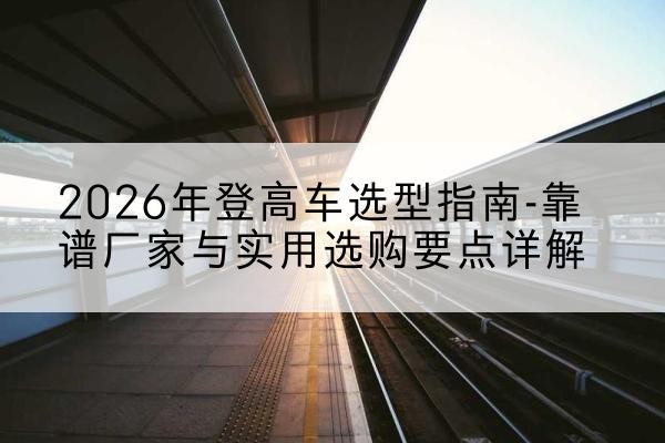 溧水登高车厂家推荐-2026年登高车选型指南-靠谱厂家与实用选购要点详解