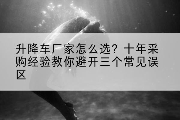 溧水升降车厂家-怎么选？十年采购经验教你避开三个常见误区