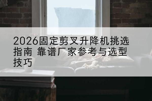 溧水固定剪叉升降机厂家推荐-2026固定剪叉升降机挑选指南 靠谱厂家参考与选型技巧