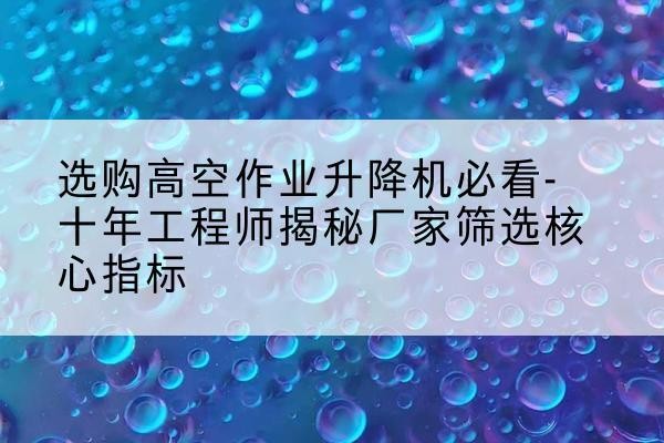 溧水高空作业升降机厂家推荐-选购高空作业升降机必看-十年工程师揭秘厂家筛选核心指标
