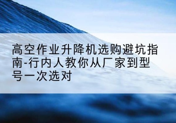 溧水升降平台厂家-高空作业升降机选购避坑指南-行内人教你从厂家到型号一次选对