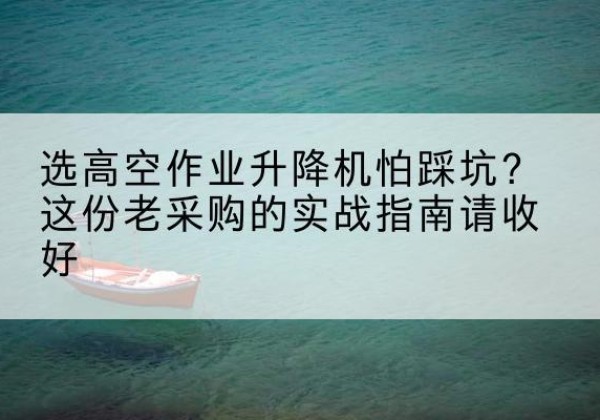 溧水高空作业升降机厂家推荐-选高空作业升降机怕踩坑？这份老采购的实战指南请收好