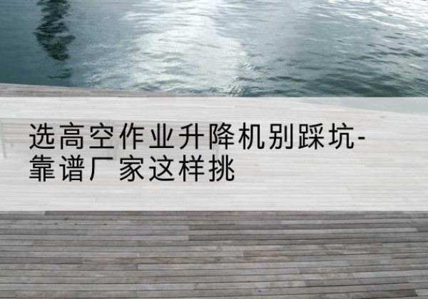 溧水剪叉式升降机厂家-选高空作业升降机别踩坑-靠谱厂家这样挑