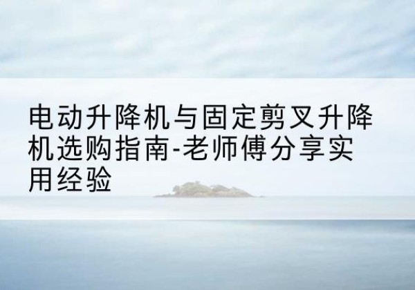 溧水电动升降机怎么选-电动升降机与固定剪叉升降机选购指南-老师傅分享实用经验