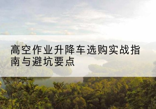 溧水升降车怎么选-高空作业升降车选购实战指南与避坑要点