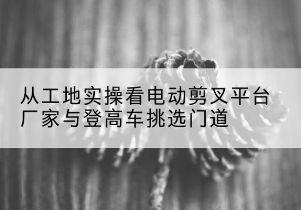 溧水电动剪叉升降平台厂家-从工地实操看电动剪叉平台厂家与登高车挑选门道