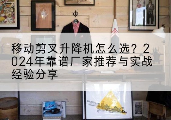 溧水升降平台厂家推荐-移动剪叉升降机怎么选？2024年靠谱厂家推荐与实战经验分享