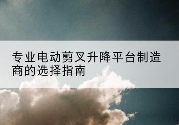 溧水电动剪叉升降平台厂家-专业电动剪叉升降平台制造商的选择指南