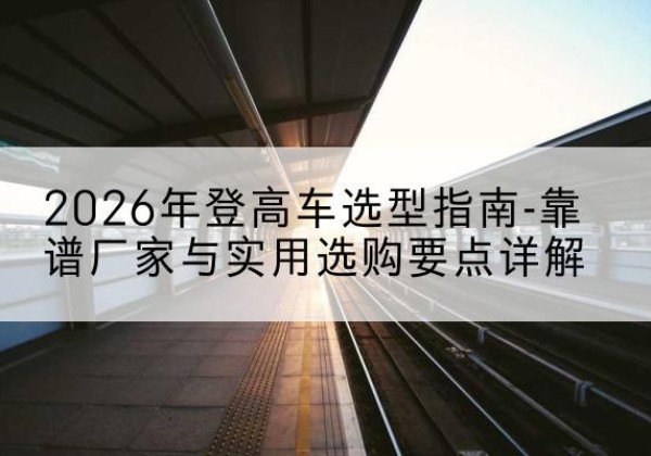 溧水登高车厂家推荐-2026年登高车选型指南-靠谱厂家与实用选购要点详解